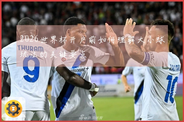 2026世界杯开户前如何理解大小球玩法的关键要点