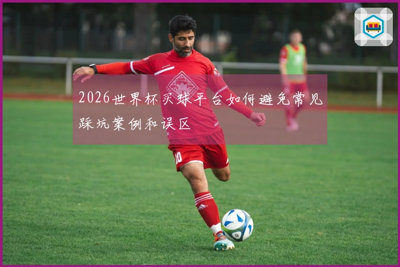2026世界杯买球平台如何避免常见踩坑案例和误区